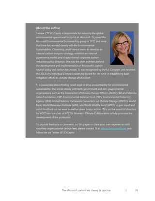 About the author
Tamara ("TJ") DiCaprio is responsible for reducing the global
environmental operational footprint at Microsoft. TJ joined the
Microsoft Environmental Sustainability group in 2010 and since
that time has worked closely with the Environmental
Sustainability, Citizenship, and Finance teams to develop an
internal carbon footprint strategy, establish an internal
governance model, and shape internal corporate carbon
reduction policy direction. She was the chief architect behind
the development and implementation of Microsoft’s carbon
neutral policy and carbon fee model. TJ was recognized by the US Congress and received
the 2013 EPA Individual Climate Leadership Award for her work in establishing bold
mitigation efforts to climate change at Microsoft.
TJ is passionate about finding novel ways to drive accountability for environmental
sustainability. She works closely with both government and non-governmental
organizations such as the Association of Climate Change Officers (ACCO), Bill and Melinda
Gates Foundation, CDP, Environmental Defense Fund (EDF), Environmental Protection
Agency (EPA), United Nations Framework Convention on Climate Change (UNFCC), World
Bank, World Resources Institute (WRI), and World Wildlife Fund (WWF) to gain input and
solicit feedback on her work as well as share best practices. TJ is on the board of directors
for ACCO and co-chair of ACCO’s Women’s Climate Collaborative to help promote the
development of the profession.
To provide feedback or comments on this paper or share your own experiences with
voluntary organizational carbon fees, please contact TJ at tjdicap@microsoft.com and
follow her on Twitter @TJDiCaprio.

The Microsoft carbon fee: theory & practice

|

39

 