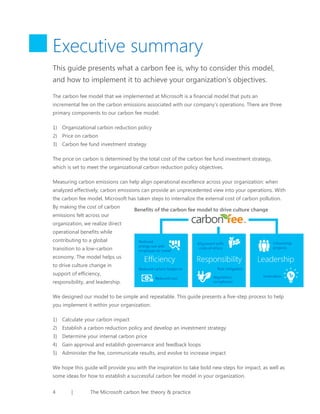 Executive summary
This guide presents what a carbon fee is, why to consider this model,
and how to implement it to achieve your organization’s objectives.
The carbon fee model that we implemented at Microsoft is a financial model that puts an
incremental fee on the carbon emissions associated with our company’s operations. There are three
primary components to our carbon fee model:
1) Organizational carbon reduction policy
2) Price on carbon
3) Carbon fee fund investment strategy
The price on carbon is determined by the total cost of the carbon fee fund investment strategy,
which is set to meet the organizational carbon reduction policy objectives.
Measuring carbon emissions can help align operational excellence across your organization: when
analyzed effectively, carbon emissions can provide an unprecedented view into your operations. With
the carbon fee model, Microsoft has taken steps to internalize the external cost of carbon pollution.
By making the cost of carbon
emissions felt across our

Benefits of the carbon fee model to drive culture change

organization, we realize direct
operational benefits while
contributing to a global
transition to a low-carbon
economy. The model helps us
to drive culture change in
support of efficiency,
responsibility, and leadership.
We designed our model to be simple and repeatable. This guide presents a five-step process to help
you implement it within your organization:
1) Calculate your carbon impact
2) Establish a carbon reduction policy and develop an investment strategy
3) Determine your internal carbon price
4) Gain approval and establish governance and feedback loops
5) Administer the fee, communicate results, and evolve to increase impact
We hope this guide will provide you with the inspiration to take bold new steps for impact, as well as
some ideas for how to establish a successful carbon fee model in your organization.
4

|

The Microsoft carbon fee: theory & practice

 