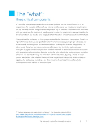 The “what”:

three critical components
A carbon fee internalizes the external cost of carbon pollution into the financial structure of an
organization. For example, at Microsoft, our internal cost for energy use includes not only the price
we pay the utility for that energy, but also the price we pay to offset the carbon emissions associated
with our energy use. For business air travel, our cost includes not only the price we pay the airline for
the airplane ticket, but also the price we pay to offset the carbon emissions associated with the flight.
The associated fee is charged to those groups responsible for the resource consumption. There is no
“grandfathering” (that is, a pre-specified level of “free” emissions) as you might get with a cap-andtrade scheme. Business groups face an immediate cost for every unit of carbon they produce. 1 In
other words, the carbon fee makes environmental impact a line item in the business group
managers’ budgets across our organization based on the levels of resource consumption associated
with generating carbon emissions. By doing so, the fee helps educate the business groups on carbon
emissions and elevate efficiency and innovation within our business. By using a model in which
groups are charged a fee based on their actual total usage (rather than putting a cap on usage or
applying the fee to usage exceeding a pre-determined level), we keep the model simple to
administer and make the cost of emissions overt.

“Carbon tax v cap-and-trade: which is better?”, The Guardian, January 2013,
http://www.theguardian.com/environment/2013/jan/31/carbon-tax-cap-andtrade?guni=Article:in%20body%20link
1

The Microsoft carbon fee: theory & practice

|

5

 