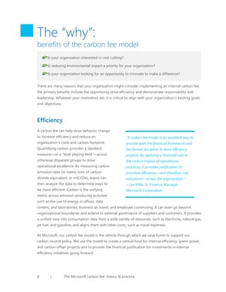 The “why”:

benefits of the carbon fee model
Is your organization interested in cost cutting?
Is reducing environmental impact a priority for your organization?
Is your organization looking for an opportunity to innovate to make a difference?
There are many reasons that your organization might consider implementing an internal carbon fee:
the primary benefits include the opportunity drive efficiency and demonstrate responsibility and
leadership. Whatever your motivators are, it is critical to align with your organization’s existing goals
and objectives.

Efficiency
A carbon fee can help drive behavior change
to increase efficiency and reduce an

“A carbon fee model is an excellent way to

organization’s costs and carbon footprint.

provide both the financial framework and

Quantifying carbon provides a standard

the formal discipline to drive efficiency

measure—or a “level playing field”—across

projects. By applying a financial cost to

otherwise disparate groups to drive

the carbon impact of operational

operational excellence. By measuring carbon

practices, it provides justification to

emission rates (in metric tons of carbon

prioritize efficiency—and therefore cost

dioxide equivalent, or mtCO2e), teams can

reductions—across the organization.”

then analyze the data to determine ways to

– Lee Mills, Sr. Finance Manager,

be more efficient. Carbon is the unifying

Microsoft Corporation

metric across emission-producing activities
such as the use of energy in offices, data
centers, and laboratories; business air travel; and employee commuting. It can even go beyond
organizational boundaries and extend to external governance of suppliers and customers. It provides
a unified view into consumption data from a wide variety of resources, such as electricity, natural gas,
jet fuel, and gasoline, and aligns them with other costs, such as travel expenses.
At Microsoft, our carbon fee model is the vehicle through which we raise funds to support our
carbon neutral policy. We use the model to create a central fund for internal efficiency, green power,
and carbon offset projects and to provide the financial justification for investments in internal
efficiency initiatives going forward.

8

|

The Microsoft carbon fee: theory & practice

 