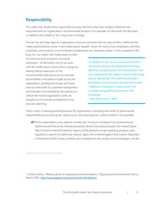 Responsibility
The carbon fee model drives responsible business decisions that help mitigate potential risks
associated with an organization’s environmental footprint. For example, for Microsoft, the fee helps
us address risks related to the rising costs of energy.
The fee can also help align an organization’s business activities with its code of ethics. While the fee
makes good business sense, it also makes good “people” sense: for many of our employees, partners,
customers, and investors, environmental considerations are important values. To be successful in the
long run, our carbon fee model needs to take
into account both economic and social
motivators.2 At Microsoft, one of our aims

“In addition to the money raised and invested, a

with the model was to drive culture change by

carbon fee advances the deployment of energy

raising internal awareness of the

efficiency and green power by making these more

environmental implications of our business

cost-competitive with cheaper conventional energy

and establish a discipline at scale across the

sources. Specifically, the carbon fee provides a

organization, guiding the energy and travel

predictable cost to business decisions that enable

choices made both at corporate headquarters

‘additional’ investment in green power and

and through local subsidiaries. By making our

increased energy efficiency based on that

carbon fee model organization-wide, we

knowledge.”

brought environmental considerations into

– Dan Sobrinski P.E., WSP

business planning.
There is also increasing external pressure for organizations (including Microsoft) to demonstrate
responsibility by accounting for, reporting on, and reducing their carbon footprint. For example:
Some organizations now need to comply with emissions mandates from governmental
bodies around the world, including Australia, British Columbia (Canada), the United States
(the US Environmental Protection Agency [EPA] greenhouse gas reporting program, plus
regulations specific to California), Ireland, Japan, the United Kingdom (the Carbon Reduction
Commitment [CRC] Energy Scheme, plus mandates for the London Stock Exchange), and the

Simone Pulver, “Making sense of corporate environmentalism,” Organization & Environment 20 (1),
March 2007, http://oae.sagepub.com/content/20/1/44.abstract
2

The Microsoft carbon fee: theory & practice

|

9

 