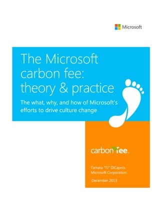 The Microsoft
carbon fee:
theory & practice
The what, why, and how of Microsoft’s
efforts to drive culture change

Tamara “TJ” DiCaprio,
Microsoft Corporation
December 2013

 