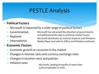  Political Factors
 Microsoft is impacted by a wide range of political factors
 Governmental.
 Regional.
 International.
 Economic Factors
 Economic growth or recession in the market
 Changes in interest rates and currency exchange rates
 Changes in taxation rates and policies
 Inflation rates
PESTLE Analysis
Microsoft has attracted the attention of governments
and political parties due to antitrust-related issues.
Microsoft distributes its Internet Explorer and Windows
Media Player and sells its Office and Windows software
Microsoft, leading to layoffs of more than
5,000 employees in 2009
2
 