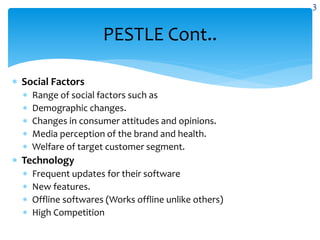  Social Factors
 Range of social factors such as
 Demographic changes.
 Changes in consumer attitudes and opinions.
 Media perception of the brand and health.
 Welfare of target customer segment.
 Technology
 Frequent updates for their software
 New features.
 Offline softwares (Works offline unlike others)
 High Competition
PESTLE Cont..
3
 