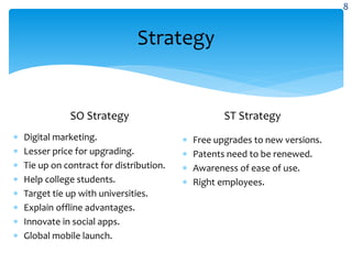 Strategy
SO Strategy
 Digital marketing.
 Lesser price for upgrading.
 Tie up on contract for distribution.
 Help college students.
 Target tie up with universities.
 Explain offline advantages.
 Innovate in social apps.
 Global mobile launch.
ST Strategy
 Free upgrades to new versions.
 Patents need to be renewed.
 Awareness of ease of use.
 Right employees.
8
 