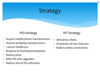 Strategy
WO strategy
 Acquire mobile phone manufacturers.
 Acquire pc/laptop manufacturers.
 Launch mobile pcs
 Respond to feed back/complaints.
 Reduce price.
 Offer life time upgrades.
 Reduce size of the softwares
WT Strategy
 Anti piracy check.
 Awareness of new features.
 Build in online connectivity.
9
 