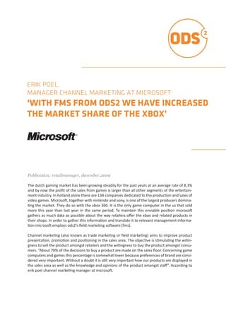 ERIK POEL,
MANAGER CHANNEL MARKETING AT MICROSOFT:
‘WITH FMS FROM ODS2 WE HAVE INCREASED
THE MARKET SHARE OF THE XBOX’




Publication:  retailmanager,  december.2009  

The	
  dutch	
  gaming	
  market	
  has	
  been	
  growing	
  steadily	
  for	
  the	
  past	
  years	
  at	
  an	
  average	
  rate	
  of	
  8,3%	
  
 