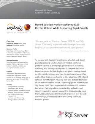 Microsoft SQL Server
                                          Customer Solution Case Study




                                          Hosted Solution Provider Achieves 99.99
                                          Percent Uptime While Supporting Rapid Growth




Overview                                  “Our upgrade to Windows Server 2008 R2 and SQL
Country or Region:United States
Industry:Professional services            Server 2008 really improved website responsiveness,
                                          helping us to support our continued rapid growth.”
Customer Profile
Paylocity provides hosted payroll and                                    Chuck Cooper, Chief Information Officer, Paylocity
human resources solutions and services.
The company has 325 employees and is
based in Arlington Heights, Illinois.

Business Situation                        To succeed with its vision for delivering a hosted, web-based
Paylocity needed a software platform
                                          payroll processing solution, Paylocity needed a software
capable of delivering mission-critical
levels of scalability, reliability, and   platform capable of providing superior levels of availability,
security for its hosted solution.
                                          scalability, and security—as required to compete with much
Solution                                  larger companies. In 2004, Paylocity adopted a strategy based
The company selected Microsoft
                                          on Microsoft technology, and over the past seven years, it has
software and now runs its hosted
solution on the Windows Server 2008 R2    evolved that strategy, continuing to take advantage of the latest
operating system and Microsoft SQL
                                          software from Microsoft. Paylocity now runs its hosted solution
Server 2008.
                                          on the Windows Server 2008 R2 operating system and Microsoft
Benefits
                                          SQL Server 2008. The company‟s choice of Microsoft software
  Strong reliability, scalability,
  performance, and security               has helped Paylocity achieve the reliability, scalability, and
  Continual product innovation through
                                          security required to support around-the-clock access by more
  adoption of new Microsoft software
  Ease of administration and              than 6,000 customers with millions of employees over the web—
  management
                                          maximizing customer satisfaction and fueling continued
  Low total cost of ownership
  Strong customer satisfaction            business growth.
 