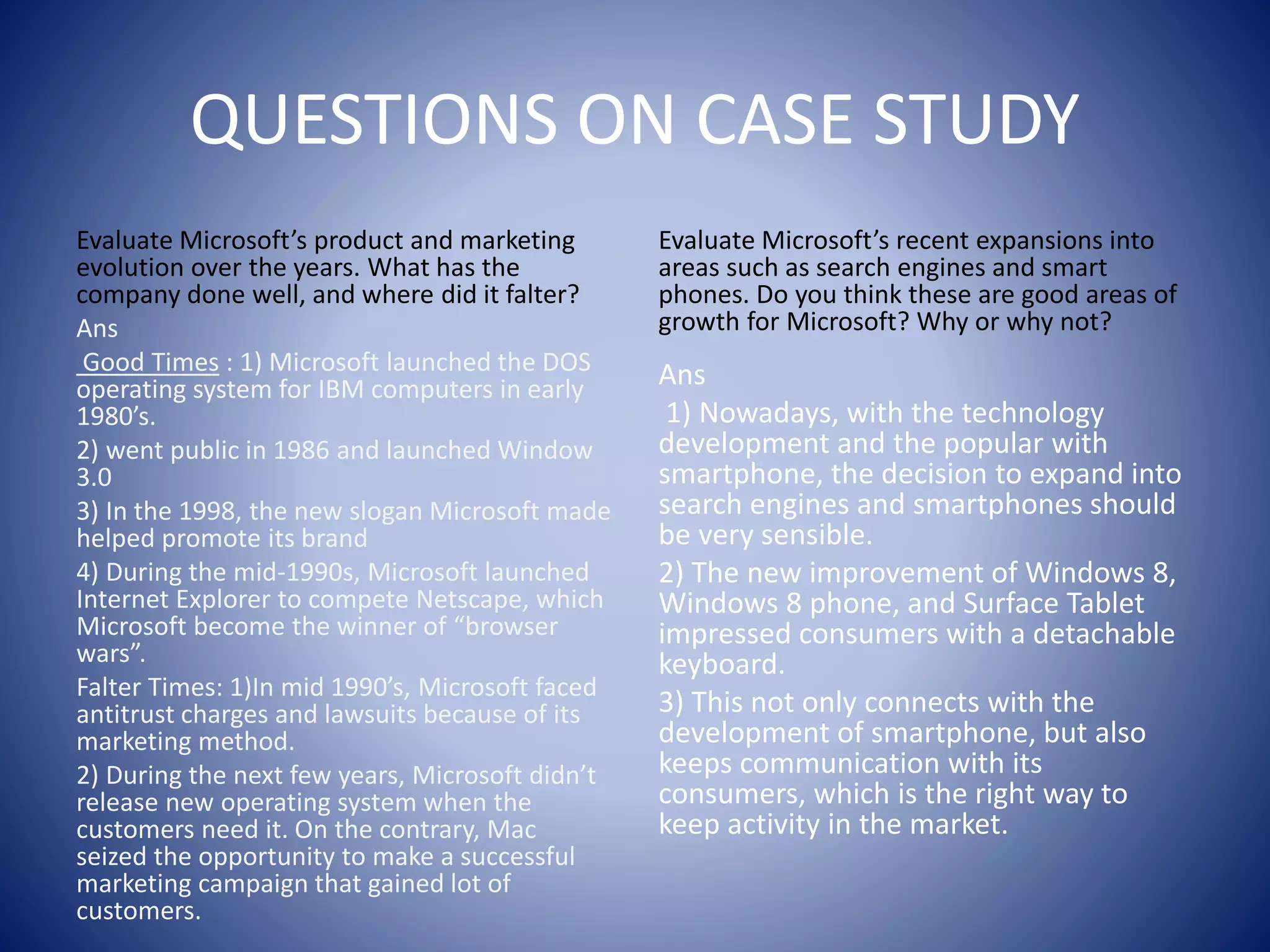 QUESTIONS ON CASE STUDY
Evaluate Microsoft’s product and marketing
evolution over the years. What has the
company done well, and where did it falter?
Ans
Good Times : 1) Microsoft launched the DOS
operating system for IBM computers in early
1980’s.
2) went public in 1986 and launched Window
3.0
3) In the 1998, the new slogan Microsoft made
helped promote its brand
4) During the mid-1990s, Microsoft launched
Internet Explorer to compete Netscape, which
Microsoft become the winner of “browser
wars”.
Falter Times: 1)In mid 1990’s, Microsoft faced
antitrust charges and lawsuits because of its
marketing method.
2) During the next few years, Microsoft didn’t
release new operating system when the
customers need it. On the contrary, Mac
seized the opportunity to make a successful
marketing campaign that gained lot of
customers.
Evaluate Microsoft’s recent expansions into
areas such as search engines and smart
phones. Do you think these are good areas of
growth for Microsoft? Why or why not?
Ans
1) Nowadays, with the technology
development and the popular with
smartphone, the decision to expand into
search engines and smartphones should
be very sensible.
2) The new improvement of Windows 8,
Windows 8 phone, and Surface Tablet
impressed consumers with a detachable
keyboard.
3) This not only connects with the
development of smartphone, but also
keeps communication with its
consumers, which is the right way to
keep activity in the market.
 