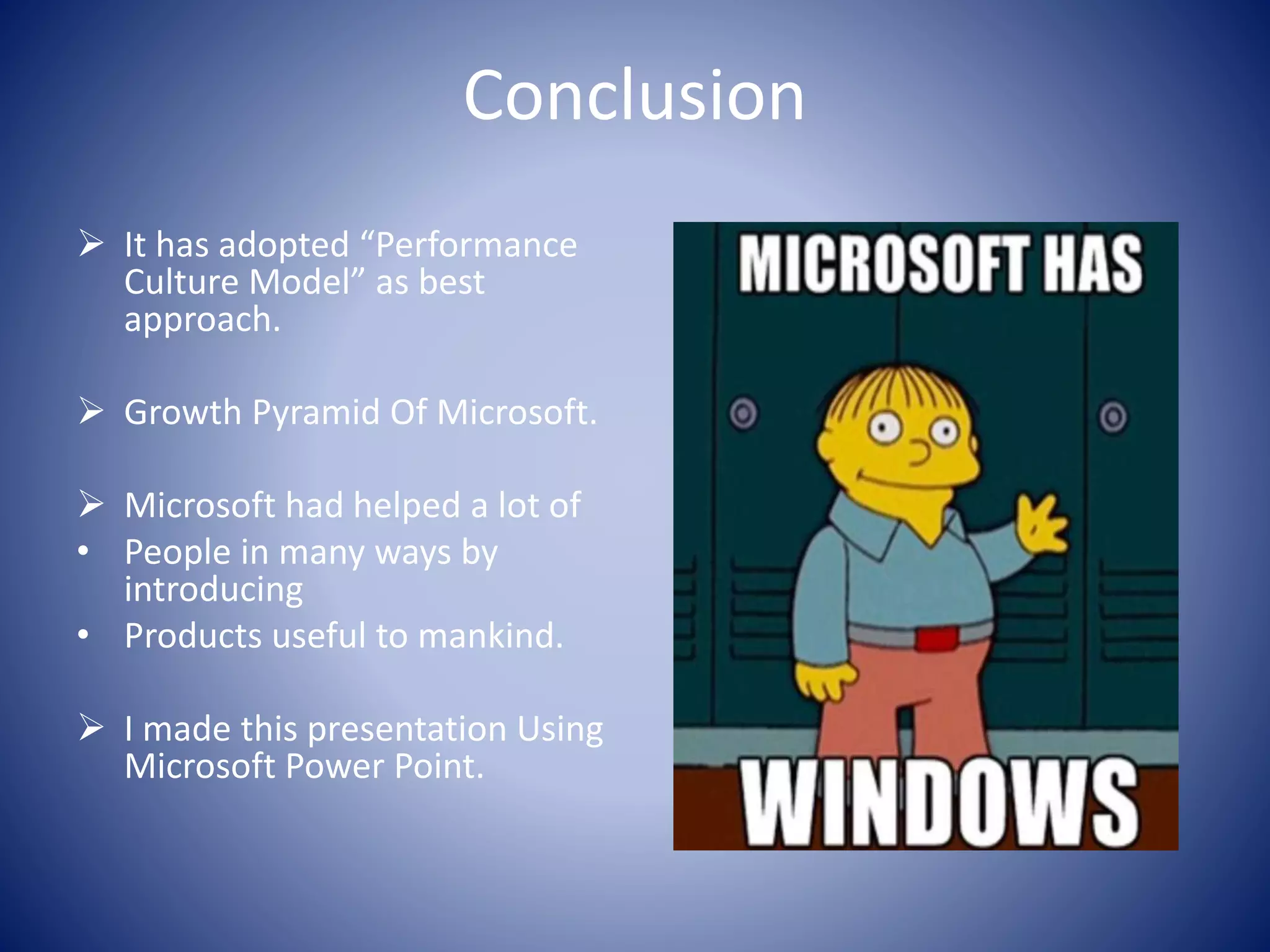 Conclusion
 It has adopted “Performance
Culture Model” as best
approach.
 Growth Pyramid Of Microsoft.
 Microsoft had helped a lot of
• People in many ways by
introducing
• Products useful to mankind.
 I made this presentation Using
Microsoft Power Point.
 