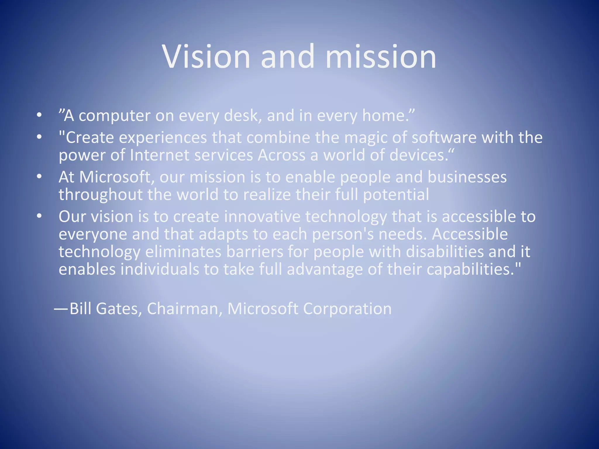 Vision and mission
• ”A computer on every desk, and in every home.”
• "Create experiences that combine the magic of software with the
power of Internet services Across a world of devices.“
• At Microsoft, our mission is to enable people and businesses
throughout the world to realize their full potential
• Our vision is to create innovative technology that is accessible to
everyone and that adapts to each person's needs. Accessible
technology eliminates barriers for people with disabilities and it
enables individuals to take full advantage of their capabilities."
—Bill Gates, Chairman, Microsoft Corporation
 