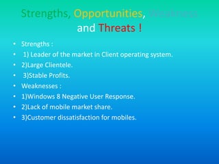 Strengths, Opportunities, Weakness
and Threats !
• Strengths :
• 1) Leader of the market in Client operating system.
• 2)Large Clientele.
• 3)Stable Profits.
• Weaknesses :
• 1)Windows 8 Negative User Response.
• 2)Lack of mobile market share.
• 3)Customer dissatisfaction for mobiles.
 