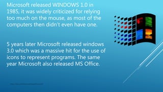 Microsoft released WINDOWS 1.0 in
1985, it was widely criticized for relying
too much on the mouse, as most of the
computers then didn’t even have one.
5 years later Microsoft released windows
3.0 which was a massive hit for the use of
icons to represent programs. The same
year Microsoft also released MS Office.
https://www.slideshare.net/GaganKumar105
 