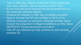 • Then in 1995,they release windows 95, which introduced
start menu, taskbar, internet explorer and lot more.
• By this time Microsoft had become the dominant force in
the consumer software industry
• Windows XP released in 2001 was incredibly successful.
• Reports showed that XP was installed on 85 % of the
desktop computers at one point, although another report
showed the proportion to illegal installations as 45%, hence
MICROSOFT introduced product activation.
• Then XP was followed by vista, windows 8, and currently
windows 10.
https://www.slideshare.net/GaganKumar105
 