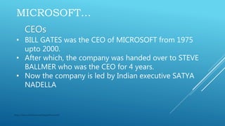 MICROSOFT…
CEOs
• BILL GATES was the CEO of MICROSOFT from 1975
upto 2000.
• After which, the company was handed over to STEVE
BALLMER who was the CEO for 4 years.
• Now the company is led by Indian executive SATYA
NADELLA
https://www.slideshare.net/GaganKumar105
 