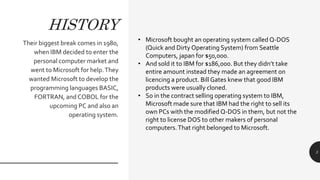 HISTORY
Their biggest break comes in 1980,
when IBM decided to enter the
personal computer market and
went to Microsoft for help.They
wanted Microsoft to develop the
programming languages BASIC,
FORTRAN, and COBOL for the
upcoming PC and also an
operating system.
3
• Microsoft bought an operating system called Q-DOS
(Quick and Dirty Operating System) from Seattle
Computers, japan for $50,000.
• And sold it to IBM for $186,000. But they didn’t take
entire amount instead they made an agreement on
licencing a product. Bill Gates knew that good IBM
products were usually cloned.
• So in the contract selling operating system to IBM,
Microsoft made sure that IBM had the right to sell its
own PCs with the modified Q-DOS in them, but not the
right to license DOS to other makers of personal
computers.That right belonged to Microsoft.
 