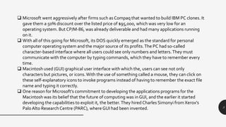 5
 Microsoft went aggressively after firms such as Compaq that wanted to build IBM PC clones. It
gave them a 50% discount over the listed price of $95,000, which was very low for an
operating system. But CP/M-86, was already deliverable and had many applications running
on it.
 With all of this going for Microsoft, its DOS quickly emerged as the standard for personal
computer operating system and the major source of its profits.The PC had so-called
character-based interface where all users could see only numbers and letters.They must
communicate with the computer by typing commands, which they have to remember every
time.
 Macintosh used (GUI) graphical user interface with which the, users can see not only
characters but pictures, or icons.With the use of something called a mouse, they can click on
these self-explanatory icons to invoke programs instead of having to remember the exact file
name and typing it correctly.
 One reason for Microsoft’s commitment to developing the applications programs for the
Macintosh was its belief that the future of computing was in GUI, and the earlier it started
developing the capabilities to exploit it, the better.They hired Charles Simonyi from Xerox’s
PaloAlto Research Centre (PARC), where GUI had been invented.
 