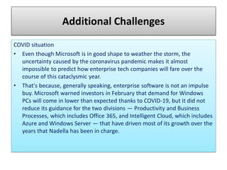 Additional Challenges
COVID situation
• Even though Microsoft is in good shape to weather the storm, the
uncertainty caused by the coronavirus pandemic makes it almost
impossible to predict how enterprise tech companies will fare over the
course of this cataclysmic year.
• That's because, generally speaking, enterprise software is not an impulse
buy. Microsoft warned investors in February that demand for Windows
PCs will come in lower than expected thanks to COVID-19, but it did not
reduce its guidance for the two divisions — Productivity and Business
Processes, which includes Office 365, and Intelligent Cloud, which includes
Azure and Windows Server — that have driven most of its growth over the
years that Nadella has been in charge.
 
