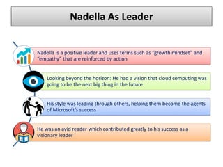 Nadella As Leader
Nadella is a positive leader and uses terms such as “growth mindset” and
“empathy” that are reinforced by action
Looking beyond the horizon: He had a vision that cloud computing was
going to be the next big thing in the future
His style was leading through others, helping them become the agents
of Microsoft’s success
He was an avid reader which contributed greatly to his success as a
visionary leader
 