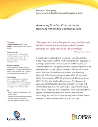 Microsoft Office System
                                            Communications-Enabled Business Process Case Study




                                            Accounting Firm Cuts Costs, Increases
                                            Revenues with Unified Communications




Overview                                    “We expect that in the first year of using the Microsoft
Country or Region: United States
Industry: Financial services—Accounting     Unified Communications solution, the increased
services
                                            revenues will cover the cost of the technology.”
Customer Profile                                                                         IT Manager, Accounting Firm
An accounting firm in Minneapolis
provides a range of tax and business
consulting services to more than a          Controlling internal costs and keeping an accurate record of
thousand companies in the city’s
metropolitan area.
                                            billable hours are two of the most important pillars of success in
                                            running a professional services business. In Minneapolis, an
Business Challenge
The firm needed to replace an aging
                                            accounting firm was struggling with one major component of its
Private Branch Exchange (PBX) telephone     operations—its phone system. It chose to replace the system
system, and it wanted to find a solution
to help capture more billable hours.
                                            with a Microsoft Unified Communications solution using
                                            Microsoft Office Communications Server 2007 R2, Microsoft
CEBP Solution
The firm deployed Microsoft Office
                                            Office Communicator 2007 R2, and Microsoft Exchange Server
Communications Server 2007 R2,              2007. The firm also deployed Convergent TimeSweeper, an
Microsoft Office Communicator 2007 R2,
and the TimeSweeper application from
                                            application that helps to capture phone calls, meetings, and
Convergent, an IT solution provider.        other billable activities. The solution has helped the firm save
ROI
                                            U.S.$30,000 compared with the cost of a more traditional phone
• Saves U.S.$30,000 over traditional PBX    system. Conferencing capabilities are included with the
  phone system
• Captures more billable time, leading to
                                            technology, and the firm is also capturing more billable time—
  one-year return on investment             enough to pay for the new solution in about a year.
• Achieves greater employee efficiency
 