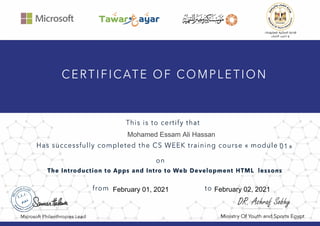 II Microsoft
This is to certify that
uLcgJ.lilllll iiJ_pJillI oJI.:>�I
ylj..wJI Y.!Pi g
Has successfully completed the CS WEEK training course« module 01 »
on
The Introduction to Apps and Intro to Web Development HTML lessons
from to
Microsoft Philanthropies Lead Ministry Of Youth and Sports Egypt
February 01, 2021 February 02, 2021
Mohamed Essam Ali Hassan
 