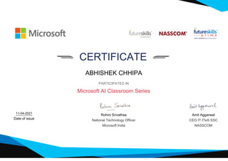 CERTIFICATE
ABHISHEK CHHIPA
PARTICIPATED IN
Microsoft AI Classroom Series
11-04-2021
Date of issue
Rohini Srivathsa
National Technology Officer
Microsoft India
Amit Aggarwal
CEO IT ITeS SSC
NASSCOM
 