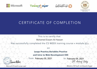 II Microsoft
This is to certify that
uLcgJ.lilllll iiJ_pJillI oJI.:>�I
ylj..wJI Y.!Pi g
Has successfully completed the CS WEEK training course« module 03»
Microsoft Philanthropies Lead
on
Loops Practice,Variables Practice
and Intro to Web Development CSS
from to
Ministry Of Youth and Sports Egypt
Mohamed Essam Ali Hassan
February 05, 2021 February 06, 2021
 