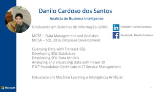 Danilo Cardoso dos Santos
Analista de Business Intelligence
Graduando em Sistemas de Informação (UNA)
MCSE – Data Management and Analytics
MCSA – SQL 2016 Database Development
Querying Data with Transact-SQL
Developing SQL Databases
Developing SQL Data Models
Analyzing and Visualizing Data with Power BI
ITIL® Foundation Certificate in IT Service Management
Entusiasta em Machine Learning e Inteligência Artificial
2
Linkedin: Danilo.Cardoso
Facebook: Danilo.Cardoso
 
