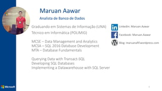 Maruan Aawar
Analista de Banco de Dados
Graduando em Sistemas de Informação (UNA)
Técnico em Informática (POLIMIG)
MCSE – Data Management and Analytics
MCSA – SQL 2016 Database Development
MTA – Database Fundamentals
Querying Data with Transact-SQL
Developing SQL Databases
Implementing a Datawarehouse with SQL Server
3
Linkedin: Maruan.Aawar
Facebook: Maruan.Aawar
Blog: maruanafif.wordpress.com
 