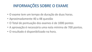 • O exame tem um tempo de duração de duas horas.
• Aproximadamente 40 a 48 questão
• O Total de pontuação dos exames é de 1000 pontos
• A aprovação é necessária uma nota mínima de 700 pontos.
• O resultado é disponibilizado na hora.
INFORMAÇÕES SOBRE O EXAME
 