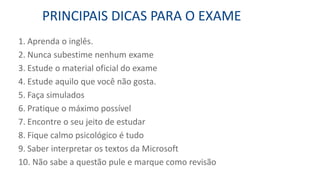 1. Aprenda o inglês.
2. Nunca subestime nenhum exame
3. Estude o material oficial do exame
4. Estude aquilo que você não gosta.
5. Faça simulados
6. Pratique o máximo possível
7. Encontre o seu jeito de estudar
8. Fique calmo psicológico é tudo
9. Saber interpretar os textos da Microsoft
10. Não sabe a questão pule e marque como revisão
PRINCIPAIS DICAS PARA O EXAME
 