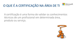 A certificação é uma forma de validar os conhecimentos
técnicos de um profissional em determinada área,
produto ou serviço.
O QUE É A CERTIFICAÇÃO NA ÁREA DE TI
 