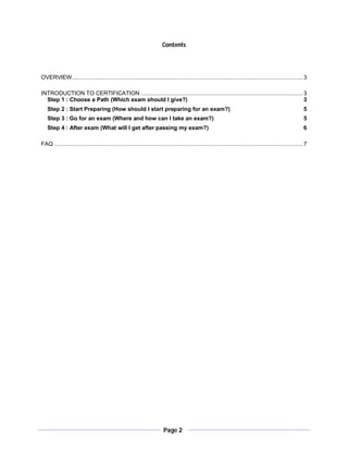 Contents




OVERVIEW ............................................................................................................................................. 3

INTRODUCTION TO CERTIFICATION ................................................................................................... 3
  Step 1 : Choose a Path (Which exam should I give?)                                                                              3
   Step 2 : Start Preparing (How should I start preparing for an exam?)                                                                                     5
   Step 3 : Go for an exam (Where and how can I take an exam?)                                                                                              5
   Step 4 : After exam (What will I get after passing my exam?)                                                                                             6

FAQ ........................................................................................................................................................ 7




                                                                        Page 2
 