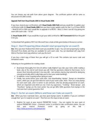 You can choose any sub path from above given diagram. The certificate pattern will be same as
discussed in VS 2005 section.

Upgrade Path from Visual Studio 2005 to Visual Studio 2008

If you have cleared your certifications with Visual Studio 2005 Path and you would like to update your
certification skills for Visual Studio 2008 then you have to give update exam for that. E.g. If I have MCPD
– Web(70-547) in 2005 and I would like to upgrade it to MCPD – Web 3.5 then I can do it by giving one
exam with exam code – 70-567

3. Visual Studio 2010:- If you would like to get your skills certified for .NET Framework 4.0 then this path
is for you.

To Download Path guidance PDF from Microsoft have a look at links given below in Resources section

Step 2 : Start Preparing (How should I start preparing for an exam?)
Ans: Once you have finalized that which exam you would like to give. You can start preparing by reading
Microsoft Press Books and they are available for each exam code. You can download soft copy from
Web or Purchase hard copy whatever suits you the best!

If you buy a Hard copy of Book then you will get a CD as well. This contains Lab source code and
Simulation exams.

Following are few guidelines for reading a book:

     Read book thoroughly first time (It will be really helpful if you take your notes while reading a
      book, also at the end of each lesson you will find few questions related to that lesson, try to
      answer them honestly and don’t miss any LAB – Lab contains step by step tutorial for doing any
      concept practically which really helps you to clear your understanding!).
     In addition, revise it quickly before giving an exam.
     Finally, two weeks before your exam date, start downloading “dumps”. Dumps are simulation
      exams, which you can get from Web for each of your exam codes. Note: There are many dumps
      for each exam code, and it is better to ask someone, who has already prepared for an exam,
      which are important and which are not. From my experience, “TestKing”, “Brain dumps”, and
      “Pass4Sure” dumps are the most useful. You can get 80%-100% questions from dumps in the
      real exam but I cannot guarantee this!

Step 3 : Go for an exam (Where and how can I take an exam?)
Ans: When you have read book twice, you have given dumps exams. In addition, If you are confident
enough that “yes I’m ready for an exam”. Then here are the steps to take an exam:

    1. Register for exam at your nearest PROMETRIC Center: - You can register for your exam at
       nearest PROMETRIC Center – Prometric center is certified to take certification exams. You can
       find    your     nearest   Prometric    center      by     going      on      this   link    :
       http://www.prometric.com/default.htm




                                                   Page 5
 