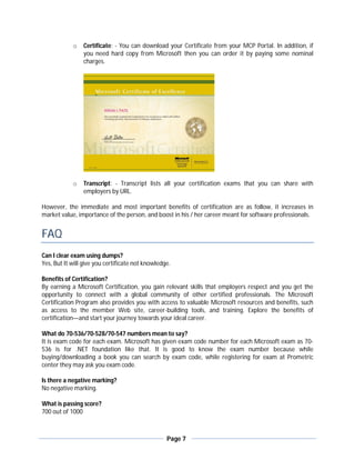 o   Certificate: - You can download your Certificate from your MCP Portal. In addition, if
                you need hard copy from Microsoft then you can order it by paying some nominal
                charges.




            o   Transcript: - Transcript lists all your certification exams that you can share with
                employers by URL.

However, the immediate and most important benefits of certification are as follow, it increases in
market value, importance of the person, and boost in his / her career meant for software professionals.


FAQ
Can I clear exam using dumps?
Yes, But It will give you certificate not knowledge.

Benefits of Certification?
By earning a Microsoft Certification, you gain relevant skills that employers respect and you get the
opportunity to connect with a global community of other certified professionals. The Microsoft
Certification Program also provides you with access to valuable Microsoft resources and benefits, such
as access to the member Web site, career-building tools, and training. Explore the benefits of
certification—and start your journey towards your ideal career.

What do 70-536/70-528/70-547 numbers mean to say?
It is exam code for each exam. Microsoft has given exam code number for each Microsoft exam as 70-
536 is for .NET foundation like that. It is good to know the exam number because while
buying/downloading a book you can search by exam code, while registering for exam at Prometric
center they may ask you exam code.

Is there a negative marking?
No negative marking.

What is passing score?
700 out of 1000



                                                  Page 7
 