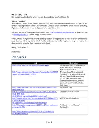 What is MCP portal?
It is your personalized portal where you can download your logo/certificate etc.

What is Exam Fees?
50$(2500 INR). Nevertheless, always some discount offers are available from Microsoft. So, you can ask
for that at your prometric center. Also sometime Microsoft offers second shot offers as well – Unluckily,
if you cannot clear exam in first shot you can give second shot free.

Still have questions? You can post them at my blog: http://kiranpatils.wordpress.com or drop me a line
at klpatil@yahoo.co.in I will be happy to answer them!

Finally, Thanks to my students, friends and blog readers for inspiring me to write an article on this topic.
Also, thanks a lot to my friend Nilesh Thakkar and Jude Martin for helping me in proof reading the
document and providing their invaluable suggestions!

Happy Certification! 

Best of luck!


Resources
                          Link                                                     Description
 http://www.youtube.com/watch?v=P6FQg7EkKNU                          See what Microsoft customers say
                                                                     about the Value of Microsoft
                                                                     Technical Certification.
 http://www.microsoft.com/showcase/en/us/details/b5f53794-           The many benefits of Microsoft
 56aa-47e3-98d8-0d35b379060b                                         Certification, as articulated by real
                                                                     Microsoft Certified Professionals
                                                                     (MCPs), who share their own
                                                                     certification experience, and the
                                                                     positive impact that it has had on
                                                                     their careers.
 http://www.microsoft.com/learning/en/us/certification/cert-         Get Started FAQ
 get-started.aspx
 http://download.microsoft.com/download/B/6/6/B66B006F-              VS 2008 Certification Path
 50AB-493E-BEBE-
 FD3B1BF548F6/VisualStudio2008_CertPath.pdf
 http://download.microsoft.com/download/B/D/D/BDD81000-              VS 2010 Certification Path
 E7E6-4B7A-A213-
 8579369FB0AF/VisualStudio2010_CertPath.pdf
 http://kiranpatils.wordpress.com/2009/06/27/new-milestone-          Articles by me on Microsoft
 mcts-web70-528/                                                     Certification

 http://kiranpatils.wordpress.com/2010/01/01/milestone-
 mcpd-exam-cleared/



                                                 Page 8
 