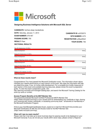 What do these results mean?
Congratulations! You have passed this Microsoft Certification exam. The information shown above
indicates your relative performance on each section of this exam. We hope this information will help
you determine areas, if any, for further skills development. For a complete list of skills measured on
each section of this exam and available learning resources, please review this exam’s preparation
guide. To view this exam’s preparation guide, visit:
http://learning.microsoft.com/manager/catalog.aspx, and search the Microsoft Training Catalog for the
exam by name or number.
Access Program Benefits at the MCP Member Site
The password-protected Microsoft Certified Professional (MCP) Member Site
(https://www.microsoft.com/mcp) is your access point for downloading your certificate or logo, sharing
your transcript with chosen individuals, or accessing community tools – all benefits of membership in
the Microsoft Certification Program.
If this is your first Microsoft Certification Exam, expect an e-mail from Microsoft that provides your
Microsoft Certification ID (MC ID) and Access Code for the MCP Member Site
(https://www.microsoft.com/mcp).
When will I see my exam results?
Please note that it can take up to seven business days for passing results to be displayed on your
Microsoft transcript. If you do not see your results within seven days, please contact a Regional
Designing Business Intelligence Solutions with Microsoft SQL Server
CANDIDATE: harihara deep marabathula
DATE: Saturday, January 11, 2014
EXAM NUMBER: 070-467
PASSING SCORE: 700
RESULT: Pass
SECTIONAL RESULTS:
CANDIDATE ID: sr9702573
SITE NUMBER: iih75
REGISTRATION: y48syd50e4
YOUR SCORE: 756
Plan BI Infrastructure (15-20%)
Needs Development Strong
Design BI Infrastructure (15-20%)
Needs Development Strong
Design a Reporting Solution (20-25%)
Needs Development Strong
Design BI Data Models (30-35%)
Needs Development Strong
Design an ETL Solution (10-15%)
Needs Development Strong
Page 1 of 2Score Report
1/11/2014about:blank
 
