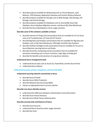  describe products available for Networking such as Virtual Network, Load
Balancer, VPN Gateway, Application Gateway and Content Delivery Network
 describe products available for Storage such as Blob Storage, Disk Storage, File
Storage, and Archive Storage
 describe products available for Databases such as CosmosDB, Azure SQL
Database, Azure Database Migration service, and Azure SQL Data Warehouse
 describe the Azure Marketplace and its usage scenarios
Describe some of the solutions available on Azure
 describe Internet of Things (IoT) and products that are available for IoT on Azure
such as IoT Fundamentals, IoT Hub and IoT Central
 describe Big Data and Analytics and products that are available for Big Data and
Analytics such as SQL Data Warehouse, HDInsight and Data Lake Analytics
 describe Artificial Intelligence (AI) and products that are available for AI such as
Azure Machine Learning Service and Studio
 describe Serverless computing and Azure products that are available for
serverless computing such as Azure Functions, Logic Apps and App grid
 describe the benefits and outcomes of using Azure solutions
Understand Azure management tools
 understand Azure tools such as Azure CLI, PowerShell, and the Azure Portal
 understand Azure Advisor
Understand security, privacy, compliance, and trust (25-30%)
Understand securing network connectivity in Azure
 describe Azure Firewall
 describe Azure DDoS Protection
 describe Network Security Group (NSG)
 choose an appropriate Azure security solution
Describe core Azure Identity services
 understand the difference between authentication and authorization
 describe Azure Active Directory
 describe Azure Multi-Factor Authentication
Describe security tools and features of Azure
 describe Azure Security
 understand Azure Security center usage scenarios
 describe Key Vault
 