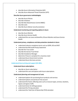 describe Azure Information Protection (AIP)
 describe Azure Advanced Threat Protection (ATP)
Describe Azure governance methodologies
 describe Azure Policies
 describe Initiatives
 describe Role-Based Access Control (RBAC)
 describe Locks
 describe Azure Advisor security assistance
Understand monitoring and reporting options in Azure
 describe Azure Monitor
 describe Azure Service Health
 understand the use cases and benefits of Azure Monitor and Azure Service
Health
Understand privacy, compliance and data protection standards in Azure
 understand industry compliance terms such as GDPR, ISO and NIST
 understand the Microsoft Privacy Statement
 describe the Trust center
 describe the Service Trust Portal
 describe Compliance Manager
 determine if Azure is compliant for a business need
 understand Azure Government services
 understand Azure Germany services
Understand Azure pricing and support (25-30%)
Understand Azure subscriptions
 describe an Azure subscription
 understand the uses and options with Azure subscriptions
Understand planning and management of costs
 understand options for purchasing Azure products and services
 understand options around Azure Free account
 understand the factors affecting costs such as resource types, services, locations,
ingress and egress traffic
 understand Zones for billing purposes
 understand the Pricing calculator
 understand the Total Cost of Ownership (TCO) calculator
 
