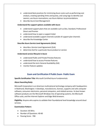  understand best practices for minimizing Azure costs such as performing cost
analysis, creating spending limits and quotas, and using tags to identify cost
owners; use Azure reservations; use Azure Advisor recommendations
 describe Azure Cost Management
Understand the support options available with Azure
 understand support plans that are available such as Dev, Standard, Professional
Direct and Premier
 understand how to open a support ticket
 understand available support channels outside of support plan channels
 describe the Knowledge Center
Describe Azure Service Level Agreements (SLAs)
 describe a Service Level Agreement (SLA)
 determine SLA for a particular Azure product or service
Understand service lifecycle in Azure
 understand Public and Private Preview features
 understand how to access Preview features
 understand the term General Availability (GA)
 monitor feature updates
Exam and Certification if Public Exam- Public Exam
Specific Certification Title: Microsoft Certified Azure Fundamentals
About Awarding Body:
Microsoft Corporation is an American multinational technology company with headquarters
in Redmond, Washington. It develops, manufactures, licenses, supports and sells computer
software, consumer electronics, personal computers, and related services. Its best known
software products are the Microsoft Windows line of operating systems, the Microsoft
Office suite, and the Internet Explorer and Edge Web browsers.
Eligibility: Anyone who aspires to validate their foundational level knowledge around cloud
services.
Examination Pattern:
 Duration: 85 Mins
 Number of Questions: 40-60
 Passing Score - 700
 