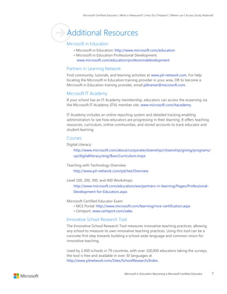 Microsoft Certified Educator | What is Measured? | How Do I Prepare? | Where can I Access Study Material?
Microsoft in Education Becoming a Microsoft Certified Educator 7
Additional Resources
Microsoft in Education
• Microsoft in Education: http://www.microsoft.com/education
• Microsoft in Education Professional Development:
www.microsoft.com/education/professionaldevelopment
Partners in Learning Network
Find community, tutorials, and learning activities at www.pil-network.com. For help
locating the Microsoft in Education training provider in your area, OR to become a
Microsoft in Education training provider, email piltrainer@microsoft.com.
Microsoft IT Academy
If your school has an IT Academy membership, educators can access the eLearning via
the Microsoft IT Academy (ITA) member site: www.microsoft.com/itacademy.
IT Academy includes an online reporting system and detailed tracking enabling
administrators to see how educators are progressing in their learning. It offers teaching
resources, curriculum, online communities, and stored accounts to track educator and
student learning.
Courses
Digital Literacy:
http://www.microsoft.com/about/corporatecitizenship/citizenship/giving/programs/
up/digitalliteracy/eng/BasicCurriculum.mspx
Teaching with Technology Overview:
http://www.pil-network.com/pd/twt/Overview
Level 100, 200, 300, and 400 Workshops:
http://www.microsoft.com/education/ww/partners-in-learning/Pages/Professional-
Development-for-Educators.aspx
Microsoft Certified Educator Exam:
• MCE Portal: http://www.microsoft.com/learning/mce-certification.aspx
• Certiport: www.certiport.com/sales
Innovative School Research Tool
The Innovative School Research Tool measures innovative teaching practices, allowing
any school to measure its own innovative teaching practices. Using this tool can be a
concrete first step towards building a school-wide language and common vision for
innovative teaching.
Used by 2,400 schools in 79 countries, with over 100,000 educators taking the surveys,
the tool is free and available in over 30 languages at
http://www.pilnetwork.com/Sites/SchoolResearch/Index.
 