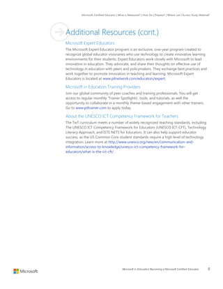 Microsoft Certified Educator | What is Measured? | How Do I Prepare? | Where can I Access Study Material?
Microsoft in Education Becoming a Microsoft Certified Educator 8
Additional Resources (cont.)
Microsoft Expert Educators
The Microsoft Expert Educator program is an exclusive, one-year program created to
recognize global educator visionaries who use technology to create innovative learning
environments for their students. Expert Educators work closely with Microsoft to lead
innovation in education. They advocate, and share their thoughts on effective use of
technology in education with peers and policymakers. They exchange best practices and
work together to promote innovation in teaching and learning. Microsoft Expert
Educators is located at www.pilnetwork.com/educators/expert.
Microsoft in Education Training Providers
Join our global community of peer coaches and training professionals. You will get
access to regular monthly ‘Trainer Spotlights’, tools, and tutorials, as well the
opportunity to collaborate in a monthly theme-based engagement with other trainers.
Go to www.piltrainer.com to apply today.
About the UNESCO ICT Competency Framework for Teachers:
The TwT curriculum meets a number of widely recognized teaching standards, including
The UNESCO ICT Competency Framework for Educators (UNESCO ICT-CFT), Technology
Literacy Approach, and ISTE NETS for Educators. It can also help support educator
success, as the US Common Core student standards require a high level of technology
integration. Learn more at http://www.unesco.org/new/en/communication-and-
information/access-to-knowledge/unesco-ict-competency-framework-for-
educators/what-is-the-ict-cft/.
 