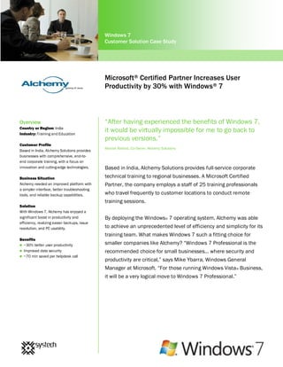 Windows 7
                                              Customer Solution Case Study




                                              Microsoft® Certified Partner Increases User
                                              Productivity by 30% with Windows ® 7



Overview                                      “After having experienced the benefits of Windows 7,
Country or Region: India
Industry: Training and Education
                                              it would be virtually impossible for me to go back to
                                              previous versions.”
Customer Profile
                                              Manish Rathod, Co-Owner, Alchemy Solutions
Based in India, Alchemy Solutions provides
businesses with comprehensive, end-to-
end corporate training, with a focus on
innovation and cutting-edge technologies.     Based in India, Alchemy Solutions provides full-service corporate
Business Situation                            technical training to regional businesses. A Microsoft Certified
Alchemy needed an improved platform with      Partner, the company employs a staff of 25 training professionals
a simpler interface, better troubleshooting
tools, and reliable backup capabilities.      who travel frequently to customer locations to conduct remote
                                              training sessions.
Solution
With Windows 7, Alchemy has enjoyed a
significant boost in productivity and         By deploying the Windows® 7 operating system, Alchemy was able
efficiency, realizing easier backups, issue
resolution, and PC usability.                 to achieve an unprecedented level of efficiency and simplicity for its
                                              training team. What makes Windows 7 such a fitting choice for
Benefits
 ~30% better user productivity
                                              smaller companies like Alchemy? “Windows 7 Professional is the
 Improved data security                      recommended choice for small businesses... where security and
 ~70 min saved per helpdesk call
                                              productivity are critical,” says Mike Ybarra, Windows General
                                              Manager at Microsoft. “For those running Windows Vista ® Business,
                                              it will be a very logical move to Windows 7 Professional.”
 