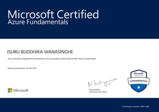 Satya Nadella
Chief Executive Officer
Microsoft Certified
ISURU BUDDHIKA WANASINGHE
Azure Fundamentals
Has successfully completed the requirements to be recognized as a Microsoft Certified: Azure Fundamentals.
Date of achievement: June 18, 2021
Certification number: H861-5986
 