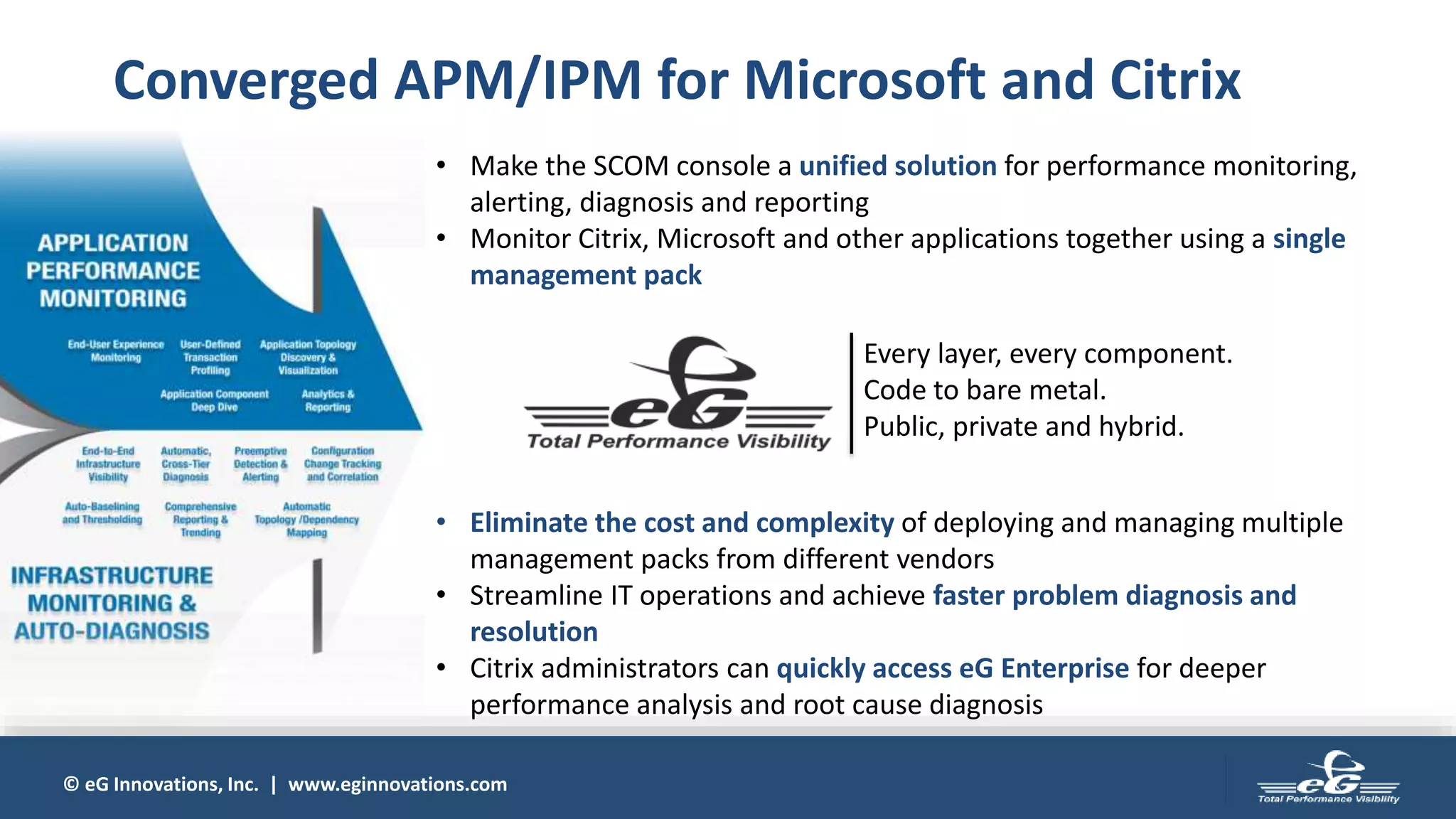 © eG Innovations, Inc. | www.eginnovations.com
• Make the SCOM console a unified solution for performance monitoring,
alerting, diagnosis and reporting
• Monitor Citrix, Microsoft and other applications together using a single
management pack
• Eliminate the cost and complexity of deploying and managing multiple
management packs from different vendors
• Streamline IT operations and achieve faster problem diagnosis and
resolution
• Citrix administrators can quickly access eG Enterprise for deeper
performance analysis and root cause diagnosis
Converged APM/IPM for Microsoft and Citrix
Every layer, every component.
Code to bare metal.
Public, private and hybrid.
 