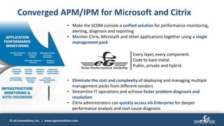 © eG Innovations, Inc. | www.eginnovations.com
• Make the SCOM console a unified solution for performance monitoring,
alerting, diagnosis and reporting
• Monitor Citrix, Microsoft and other applications together using a single
management pack
• Eliminate the cost and complexity of deploying and managing multiple
management packs from different vendors
• Streamline IT operations and achieve faster problem diagnosis and
resolution
• Citrix administrators can quickly access eG Enterprise for deeper
performance analysis and root cause diagnosis
Converged APM/IPM for Microsoft and Citrix
Every layer, every component.
Code to bare metal.
Public, private and hybrid.
 