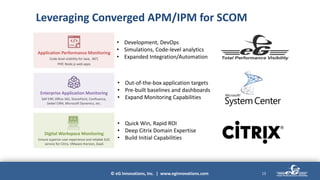 © eG Innovations, Inc. | www.eginnovations.com
Leveraging Converged APM/IPM for SCOM
13
Digital Workspace Monitoring
Ensure superior user experience and reliable EUC
service for Citrix, VMware Horizon, DaaS
• Quick Win, Rapid ROI
• Deep Citrix Domain Expertise
• Build Initial Capabilities
Enterprise Application Monitoring
SAP ERP, Office 365, SharePoint, Confluence,
Siebel CRM, Microsoft Dynamics, etc.
• Out-of-the-box application targets
• Pre-built baselines and dashboards
• Expand Monitoring Capabilities
Application Performance Monitoring
Code-level visibility for Java, .NET,
PHP, Node.js web apps
APM
• Development, DevOps
• Simulations, Code-level analytics
• Expanded Integration/Automation
 