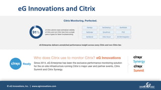 © eG Innovations, Inc. | www.eginnovations.com
eG Innovations and Citrix
2001
• Universal agent monitor
• Support for 100+ applications,
devices and IT components
• Automated root cause diagnosis
• Self-learning baselines
Unified
Monitoring
2008
• Extended support for
virtualization platforms
• Inside-outside visibility of VMs
• Virtualization-aware root cause
diagnosis
Virtualization
2005
• Business service management
• End-to-end service topology
• Automatic dependency mapping
Business Service
Management
2014
• Monitoring support for public,
private and hybrid cloud
• Cloud-aware root cause
diagnosis
• SaaS deployment
Cloud
2016-17
• Real user monitoring
• Distributed transaction tracing
• Application code-level visibility
for Java and .NET applications
APM Major Product Release:
2019
• Digital workspace monitoring
enhancements
• Web app simulation
• Support for Docker and
Kubernetes
• Expanded APM capabilities
(PHP, Node.js)
• Monitoring DevOps toolsets
User
Experience
eG Innovations has been helping customers answer the question,
“Why is my application slow?”
for two decades
(will) (become)
 