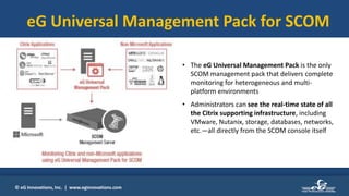 © eG Innovations, Inc. | www.eginnovations.com
eG Universal Management Pack for SCOM
• The eG Universal Management Pack is the only
SCOM management pack that delivers complete
monitoring for heterogeneous and multi-
platform environments
• Administrators can see the real-time state of all
the Citrix supporting infrastructure, including
VMware, Nutanix, storage, databases, networks,
etc.—all directly from the SCOM console itself
 