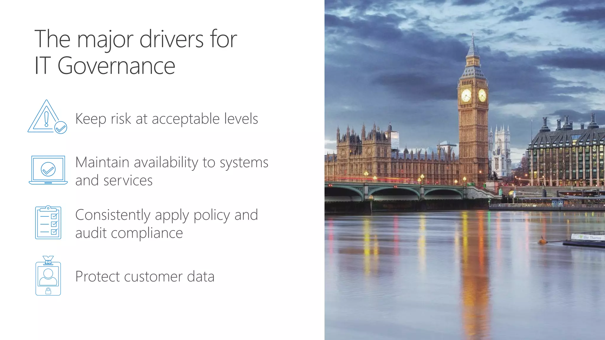 The major drivers for
IT Governance
Keep risk at acceptable levels
Maintain availability to systems
and services
Consistently apply policy and
audit compliance
Protect customer data
 